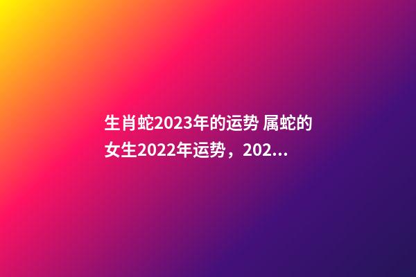 生肖蛇2023年的运势 属蛇的女生2022年运势，2023年属蛇人的全年运势